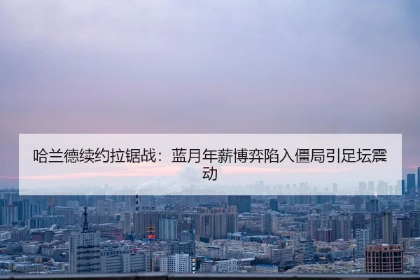哈兰德续约拉锯战：蓝月年薪博弈陷入僵局引足坛震动
