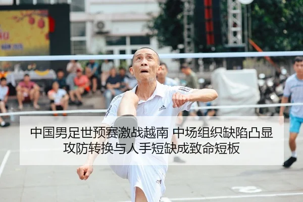中国男足世预赛激战越南 中场组织缺陷凸显 攻防转换与人手短缺成致命短板