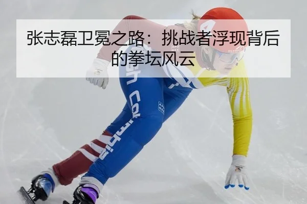 张志磊卫冕之路：挑战者浮现背后的拳坛风云